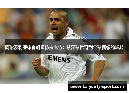 阿尔及利亚体育明星特拉比特：从足球传奇到全球偶像的崛起